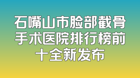石嘴山市脸部截骨手术医院排行榜前十全新发布