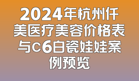 2024年杭州仟美医疗美容价格表与c6白瓷娃娃案例预览