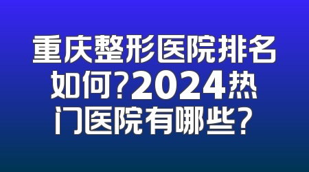 重庆整形医院排名如何？2024热门医院有哪些？