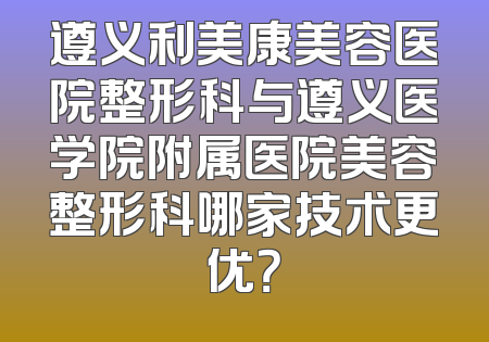 遵义利美康美容医院整形科与遵义医学院附属医院美容整形科哪家技术更优？