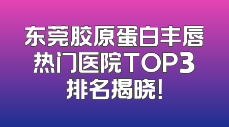 东莞胶原蛋白丰唇热门医院TOP3排名揭晓！