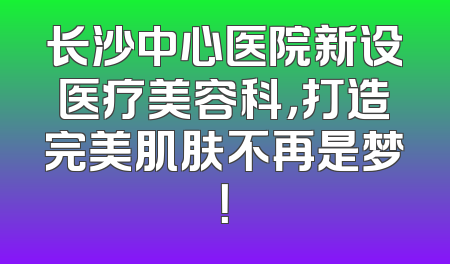 长沙中心医院新设医疗美容科，打造完美肌肤不再是梦！