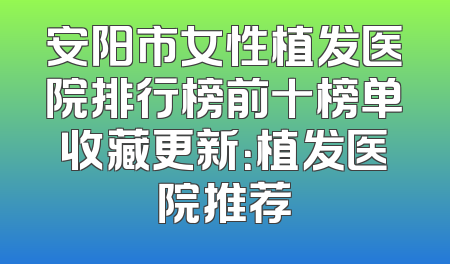安阳市女性植发医院排行榜前十榜单收藏更新：植发医院推荐