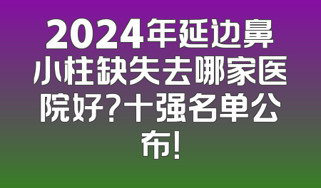 2024年延边鼻小柱缺失去哪家医院好？十强名单公布！