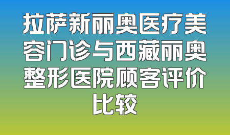 拉萨新丽奥医疗美容门诊与西藏丽奥整形医院顾客评价比较