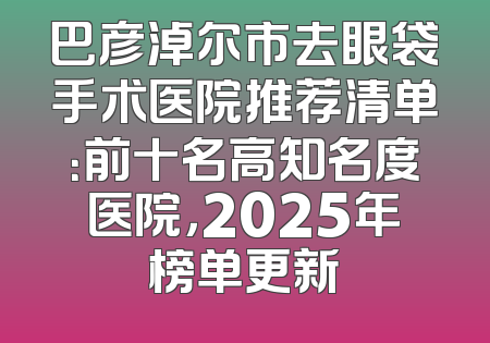 巴彦淖尔市去眼袋手术医院推荐清单：前十名高知名度医院，2025年榜单更新