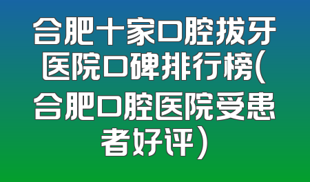 合肥十家口腔拔牙医院口碑排行榜（合肥口腔医院受患者好评）