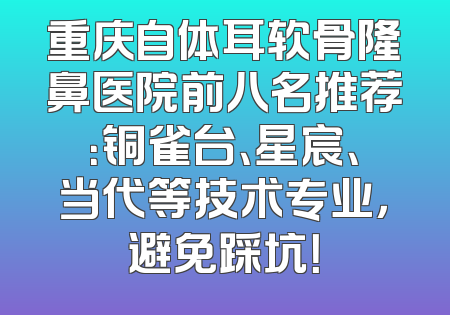 重庆自体耳软骨隆鼻医院前八名推荐：铜雀台、星宸、当代等技术专业，避免踩坑！