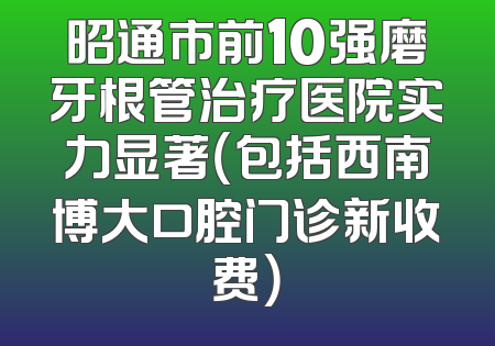 昭通市前10强磨牙根管治疗医院实力显著（包括西南博大口腔门诊新收费）