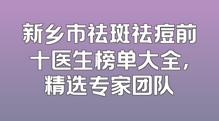 新乡市祛斑祛痘前十医生榜单大全，精选专家团队