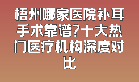 梧州哪家医院补耳手术靠谱？十大热门医疗机构深度对比