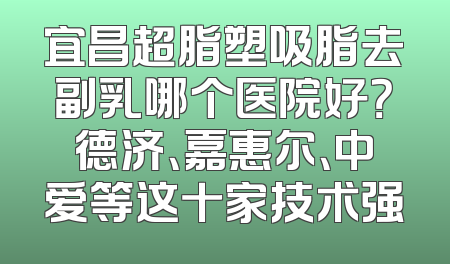 宜昌超脂塑吸脂去副乳哪个医院好？德济、嘉惠尔、中爱等这十家技术强