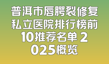 普洱市唇腭裂修复私立医院排行榜前10推荐名单 2025概览