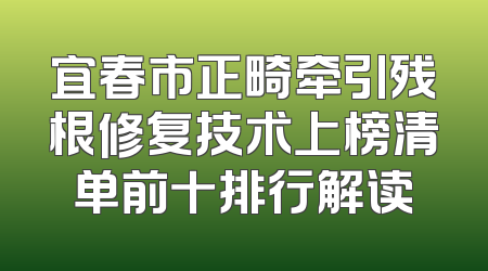 宜春市正畸牵引残根修复技术上榜清单前十排行解读