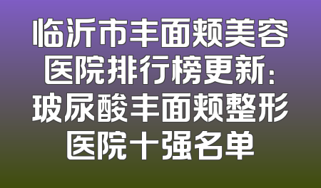 临沂市丰面颊美容医院排行榜更新：玻尿酸丰面颊整形医院十强名单