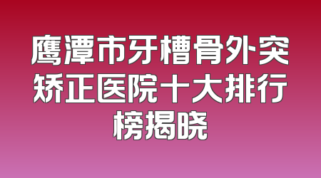 鹰潭市牙槽骨外突矫正医院十大排行榜揭晓