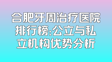 合肥牙周治疗医院排行榜：公立与私立机构优势分析
