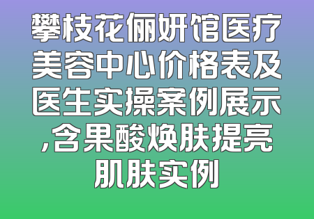 攀枝花俪妍馆医疗美容中心价格表及医生实操案例展示，含果酸焕肤提亮肌肤实例