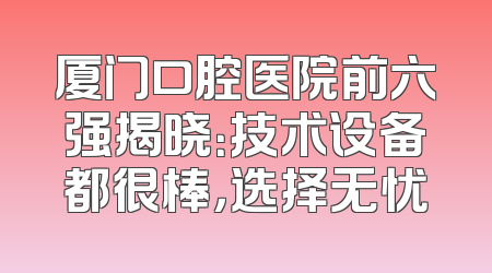 厦门口腔医院前六强揭晓：技术设备都很棒，选择无忧