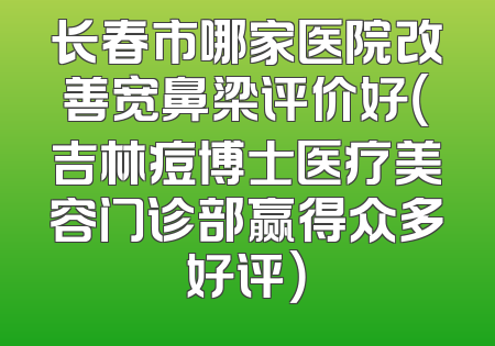 长春市哪家医院改善宽鼻梁评价好（吉林痘博士医疗美容门诊部赢得众多好评）