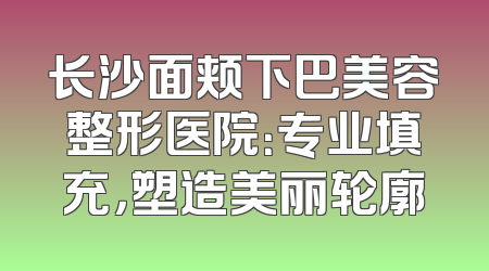 长沙面颊下巴美容整形医院：专业填充，塑造美丽轮廓