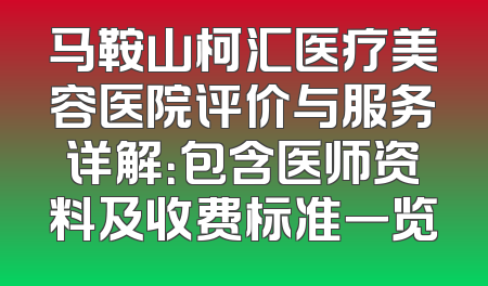 马鞍山柯汇医疗美容医院评价与服务详解：包含医师资料及收费标准一览