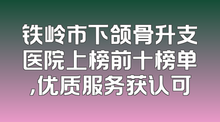 铁岭市下颌骨升支医院上榜前十榜单，优质服务获认可