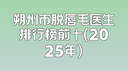 朔州市脱唇毛医生排行榜前十（2025年）