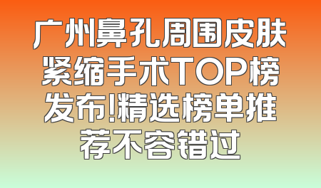 广州鼻孔周围皮肤紧缩手术TOP榜发布！精选榜单推荐不容错过