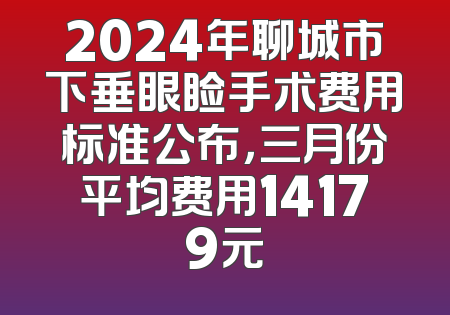 2024年聊城市下垂眼睑手术费用标准公布，三月份平均费用14179元