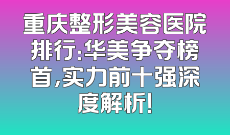重庆整形美容医院排行：华美争夺榜首，实力前十强深度解析！