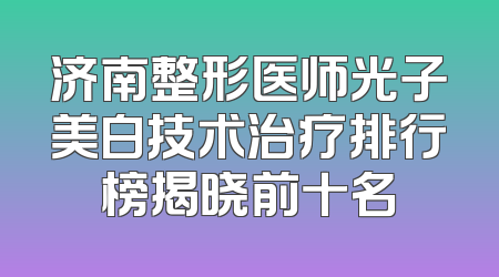 济南整形医师光子美白技术治疗排行榜揭晓前十名