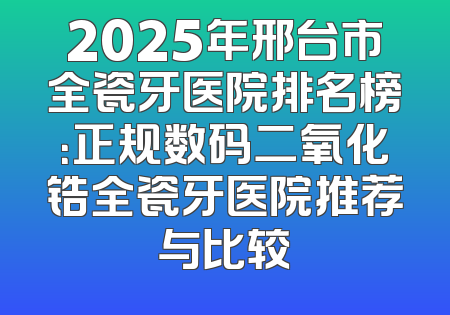 2025年邢台市全瓷牙医院排名榜：正规数码二氧化锆全瓷牙医院推荐与比较