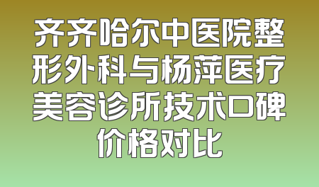 齐齐哈尔中医院整形外科与杨萍医疗美容诊所技术口碑价格对比