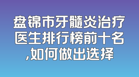 盘锦市牙髓炎治疗医生排行榜前十名，如何做出选择