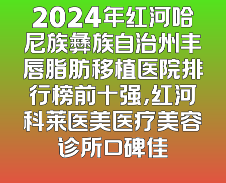 2024年红河哈尼族彝族自治州丰唇脂肪移植医院排行榜前十强，红河科莱医美医疗美容诊所口碑佳
