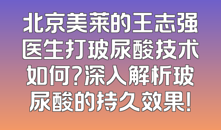北京美莱的王志强医生打玻尿酸技术如何？深入解析玻尿酸的持久效果！
