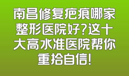 南昌修复疤痕哪家整形医院好？这十大高水准医院帮你重拾自信！