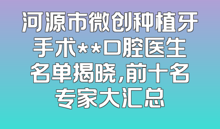 河源市微创种植牙手术**口腔医生名单揭晓，前十名专家大汇总