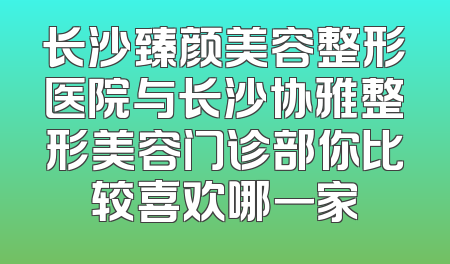 长沙臻颜美容整形医院与长沙协雅整形美容门诊部你比较喜欢哪一家