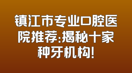 镇江市专业口腔医院推荐：揭秘十家种牙机构！