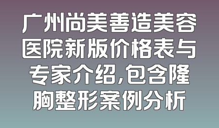 广州尚美善造美容医院新版价格表与专家介绍，包含隆胸整形案例分析