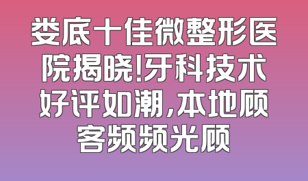 娄底十佳微整形医院揭晓！牙科技术好评如潮，本地顾客频频光顾