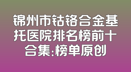 锦州市钴铬合金基托医院排名榜前十合集：榜单原创