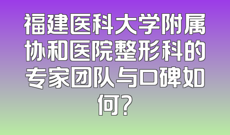 福建医科大学附属协和医院整形科的专家团队与口碑如何？
