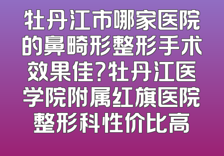 牡丹江市哪家医院的鼻畸形整形手术效果佳？牡丹江医学院附属红旗医院整形科性价比高