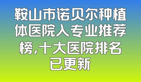 鞍山市诺贝尔种植体医院入专业推荐榜，十大医院排名已更新