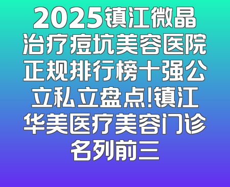 2025镇江微晶治疗痘坑美容医院正规排行榜十强公立私立盘点！镇江华美医疗美容门诊名列前三