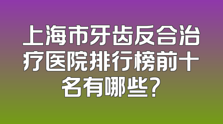 上海市牙齿反合治疗医院排行榜前十名有哪些？