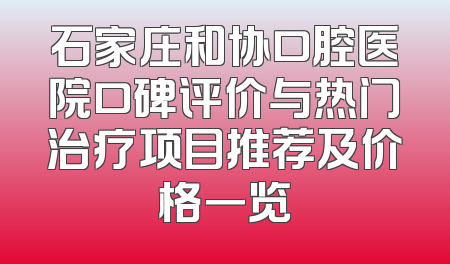 石家庄和协口腔医院口碑评价与热门治疗项目推荐及价格一览